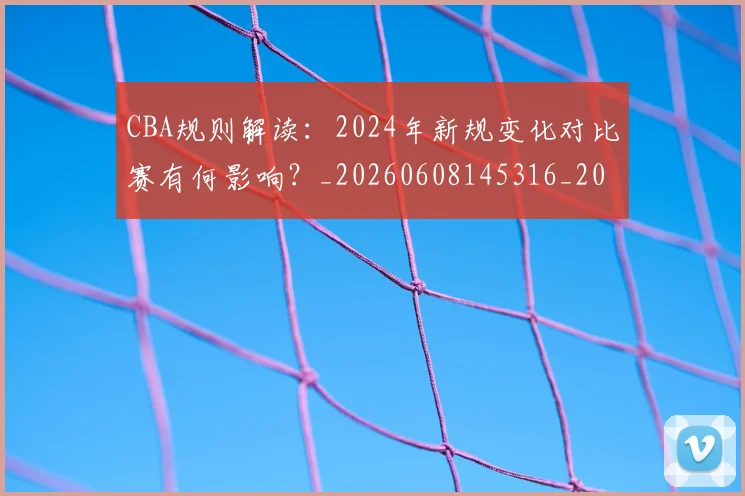 CBA规则解读：2024年新规变化对比赛有何影响？_20260608145316_20260702164340_20260712050435