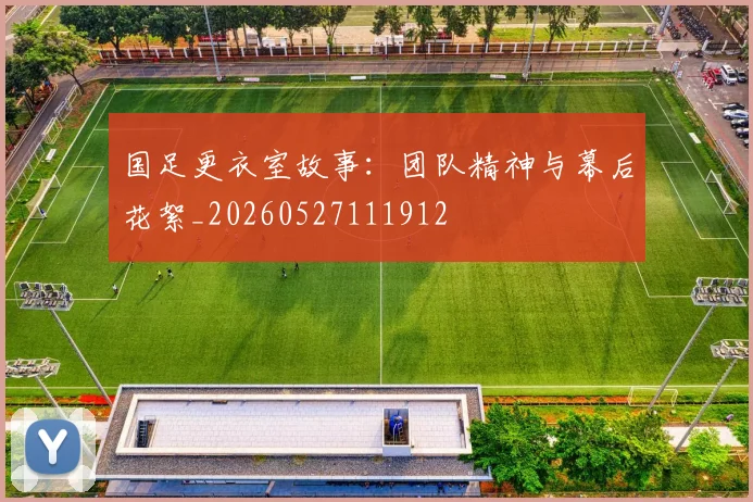 国足更衣室故事：团队精神与幕后花絮_20260527111912