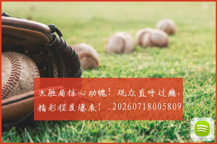 决胜局惊心动魄!观众直呼过瘾,精彩程度爆表!_20260718005809