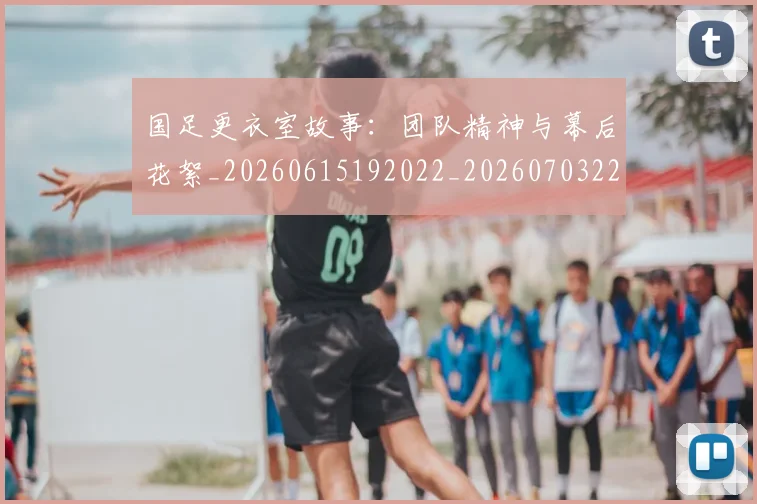 国足更衣室故事:团队精神与幕后花絮_20260615192022_20260703224013