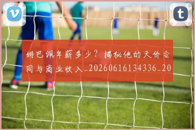 姆巴佩年薪多少?揭秘他的天价合同与商业收入_20260616134336_20260703231618_20260720185522