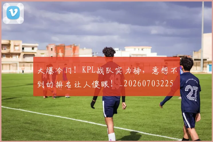 大爆冷门！KPL战队实力榜，意想不到的排名让人傻眼！_20260703225506_20260719171446