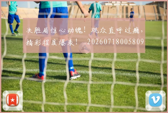 决胜局惊心动魄！观众直呼过瘾，精彩程度爆表！_20260718005809