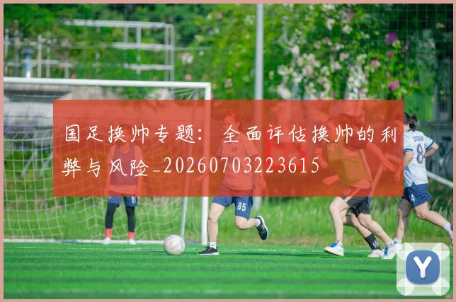 国足换帅专题:全面评估换帅的利弊与风险_20260703223615