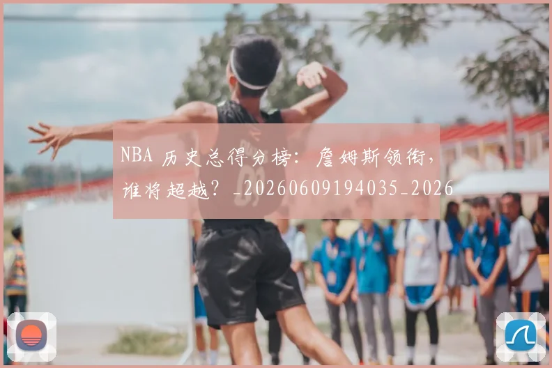 NBA 历史总得分榜:詹姆斯领衔,谁将超越?_20260609194035_20260701214919_20260714203833