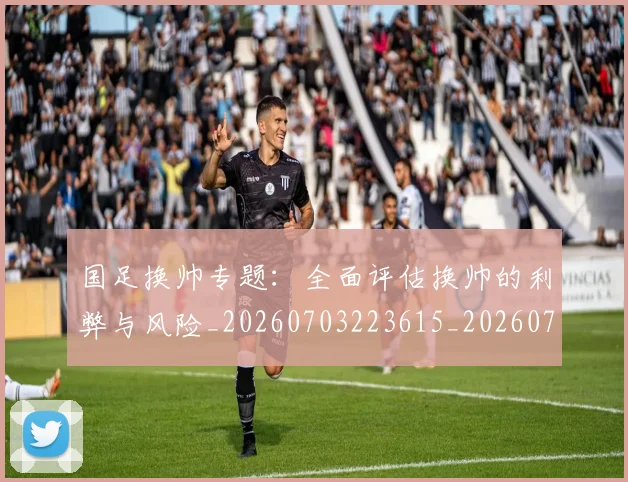 国足换帅专题:全面评估换帅的利弊与风险_20260703223615_20260720181018