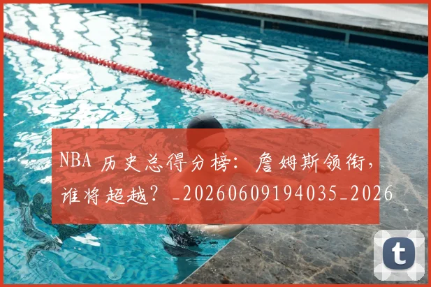 NBA 历史总得分榜：詹姆斯领衔，谁将超越？_20260609194035_20260701214919
