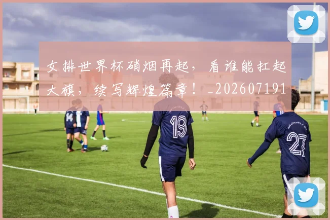 女排世界杯硝烟再起,看谁能扛起大旗,续写辉煌篇章!_20260719173009