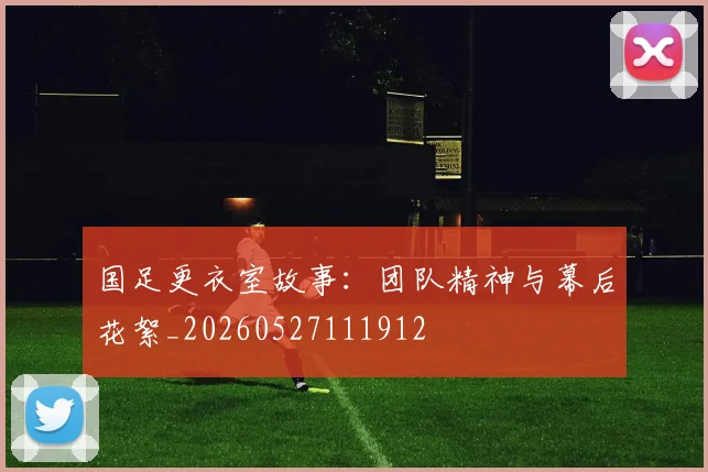 国足更衣室故事：团队精神与幕后花絮_20260527111912