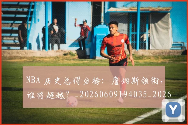 NBA 历史总得分榜:詹姆斯领衔,谁将超越?_20260609194035_20260701214919