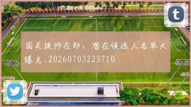 国足换帅在即,潜在候选人名单大曝光_20260703223710