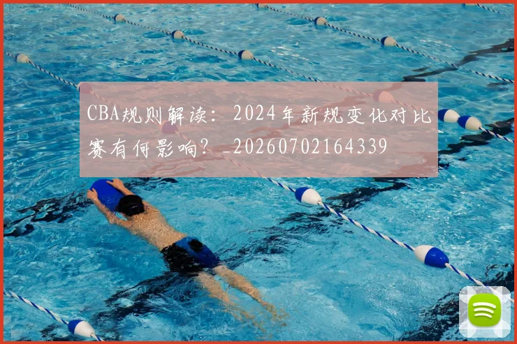 CBA规则解读：2024年新规变化对比赛有何影响？_20260702164339