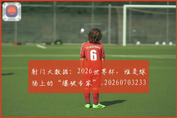 射门大数据:2026世界杯,谁是球场上的“爆破专家”_20260703233734_20260722150858