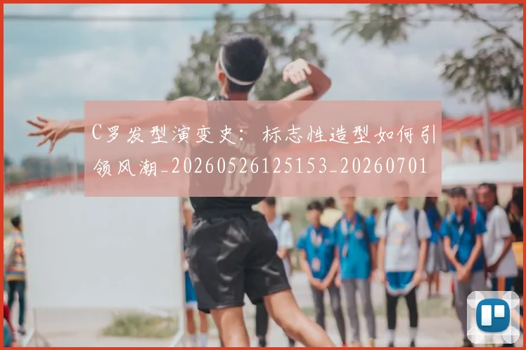 C罗发型演变史：标志性造型如何引领风潮_20260526125153_20260701212622_20260712051139