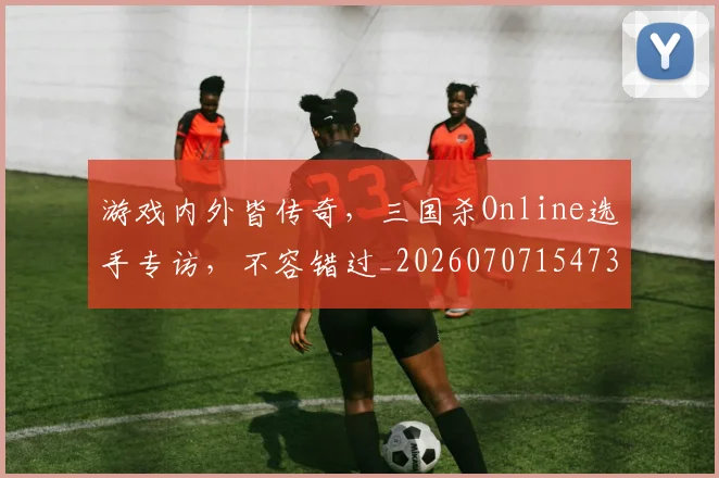 游戏内外皆传奇,三国杀Online选手专访,不容错过_20260707154739