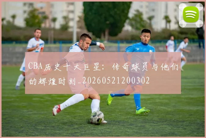 CBA历史十大巨星：传奇球员与他们的辉煌时刻_20260521200302