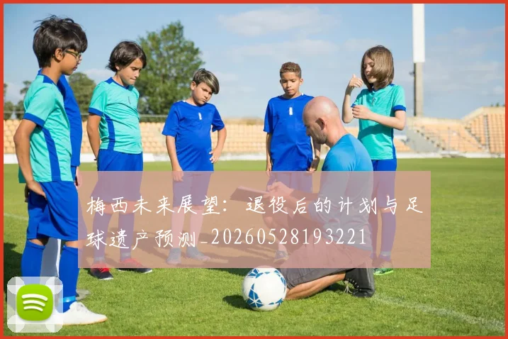 梅西未来展望:退役后的计划与足球遗产预测_20260528193221