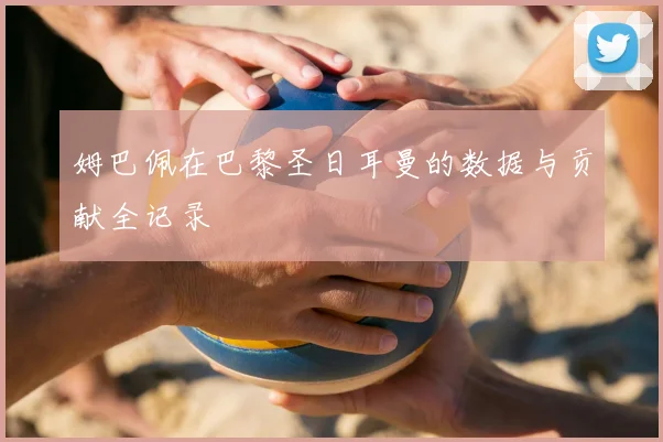 姆巴佩在巴黎圣日耳曼的数据与贡献全记录