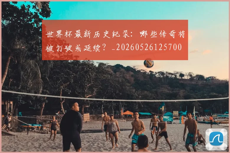 世界杯最新历史纪录:哪些传奇将被打破或延续?_20260526125700