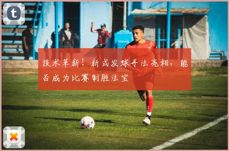 技术革新！新式发球手法亮相，能否成为比赛制胜法宝
