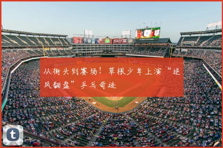 从街头到赛场!草根少年上演“逆风翻盘”乒乓奇迹