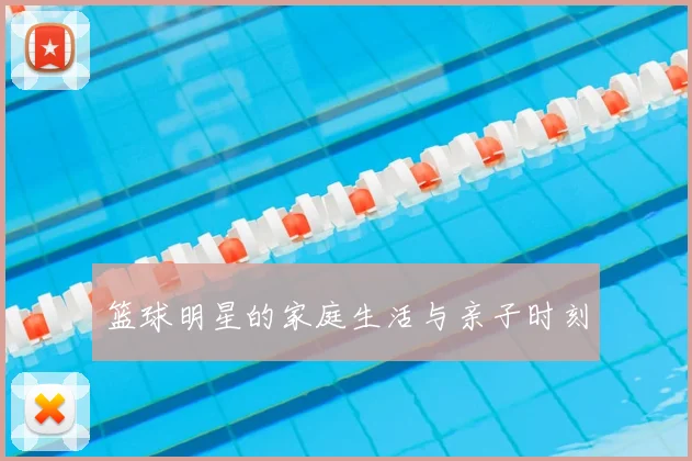 篮球明星的家庭生活与亲子时刻