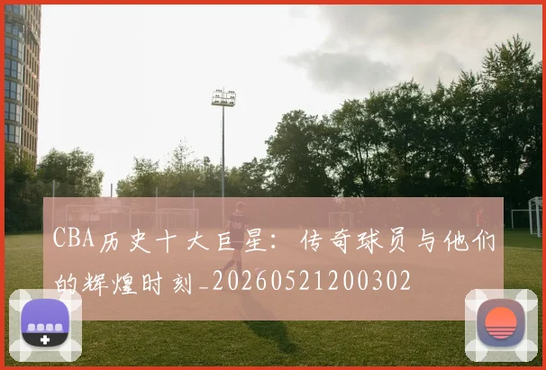 CBA历史十大巨星:传奇球员与他们的辉煌时刻_20260521200302