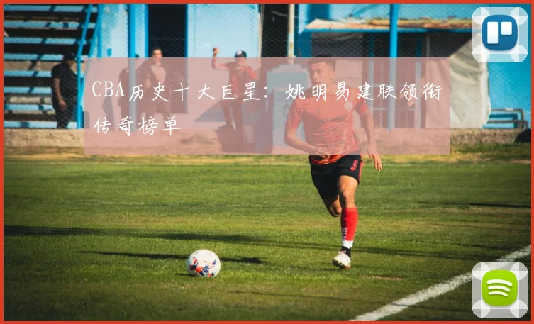 CBA历史十大巨星:姚明易建联领衔传奇榜单