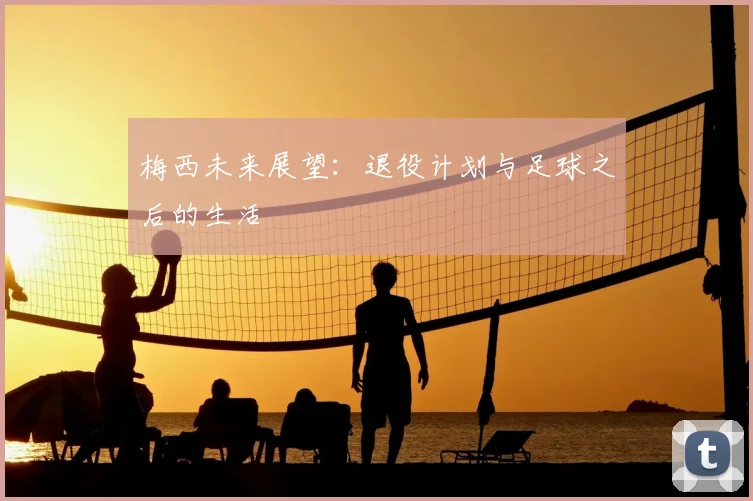梅西未来展望：退役计划与足球之后的生活