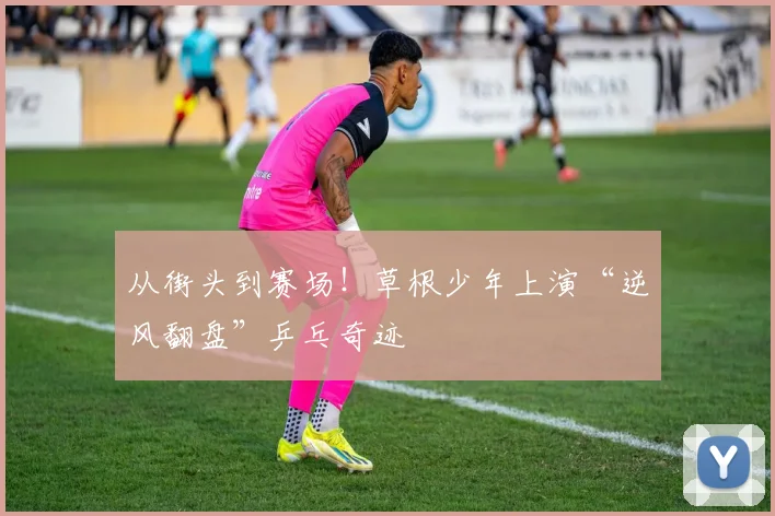 从街头到赛场！草根少年上演“逆风翻盘”乒乓奇迹