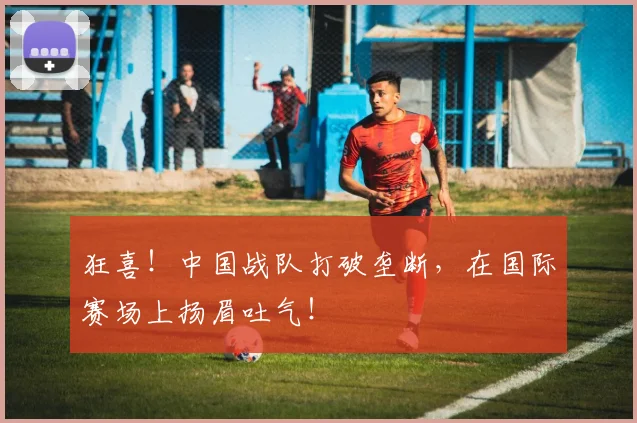 狂喜!中国战队打破垄断,在国际赛场上扬眉吐气!