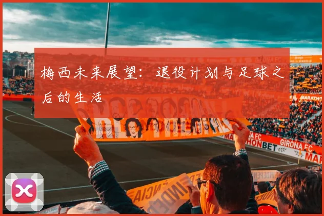 梅西未来展望:退役计划与足球之后的生活