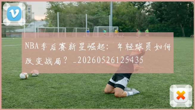 NBA季后赛新星崛起：年轻球员如何改变战局？_20260526125435