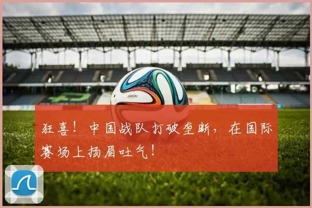 狂喜！中国战队打破垄断，在国际赛场上扬眉吐气！