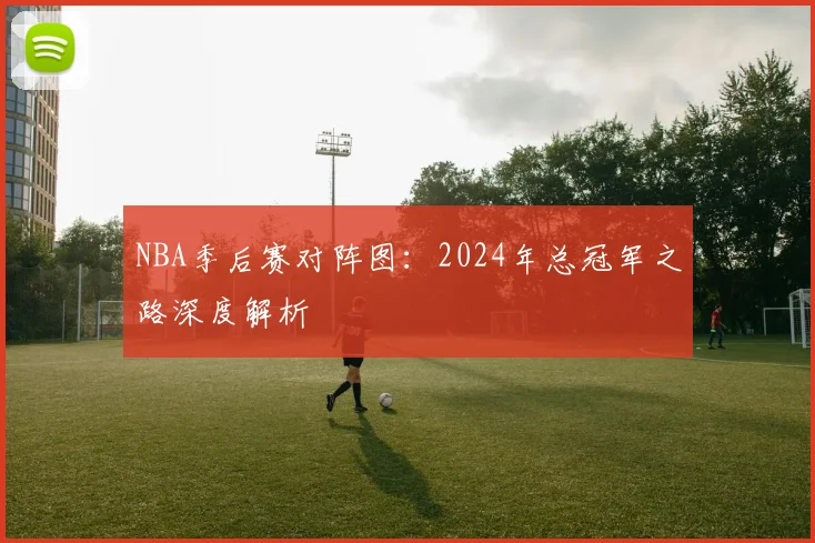 NBA季后赛对阵图:2024年总冠军之路深度解析