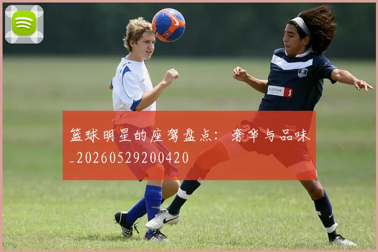 篮球明星的座驾盘点:奢华与品味_20260529200420